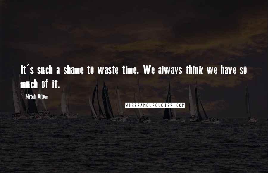 Mitch Albom Quotes: It's such a shame to waste time. We always think we have so much of it.