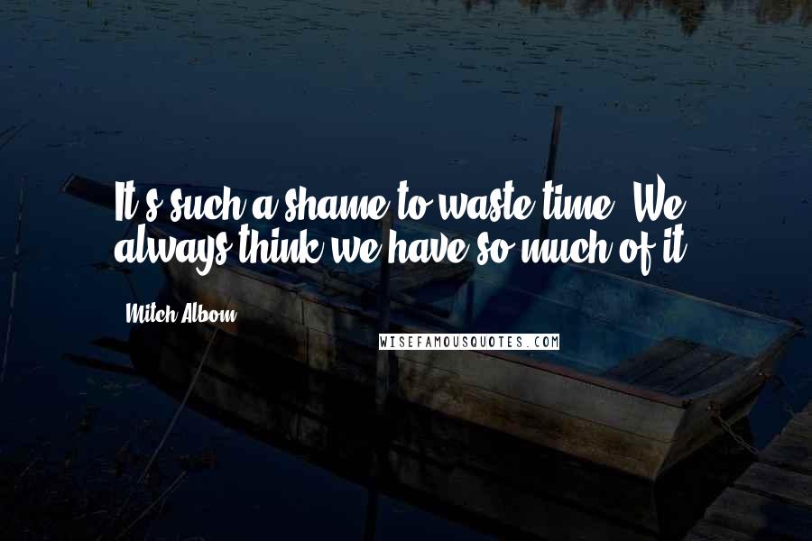 Mitch Albom Quotes: It's such a shame to waste time. We always think we have so much of it.