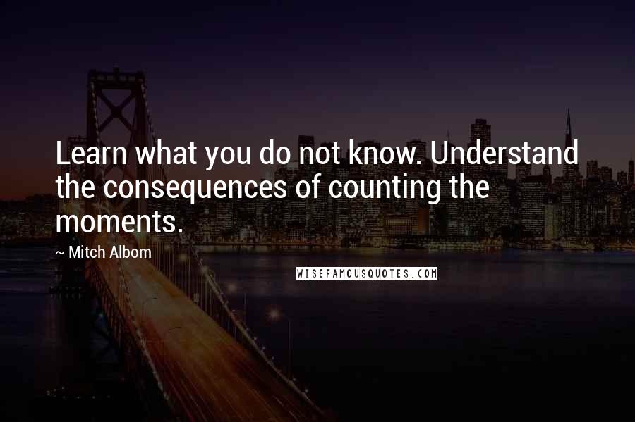 Mitch Albom Quotes: Learn what you do not know. Understand the consequences of counting the moments.