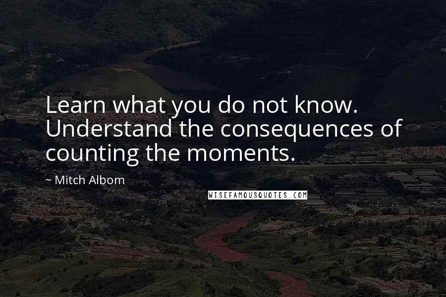 Mitch Albom Quotes: Learn what you do not know. Understand the consequences of counting the moments.