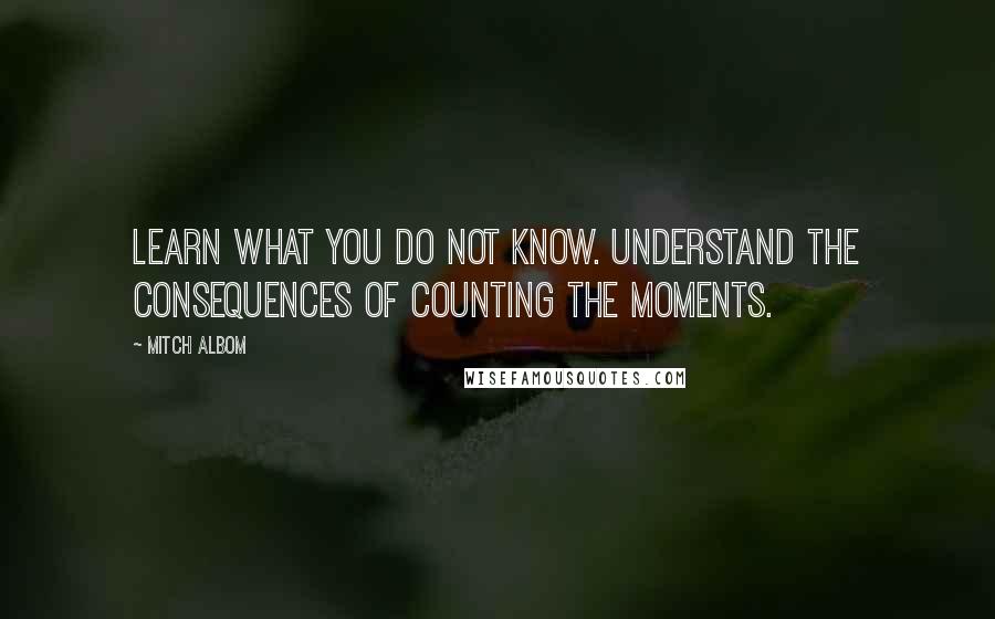 Mitch Albom Quotes: Learn what you do not know. Understand the consequences of counting the moments.