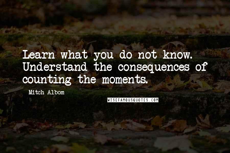Mitch Albom Quotes: Learn what you do not know. Understand the consequences of counting the moments.