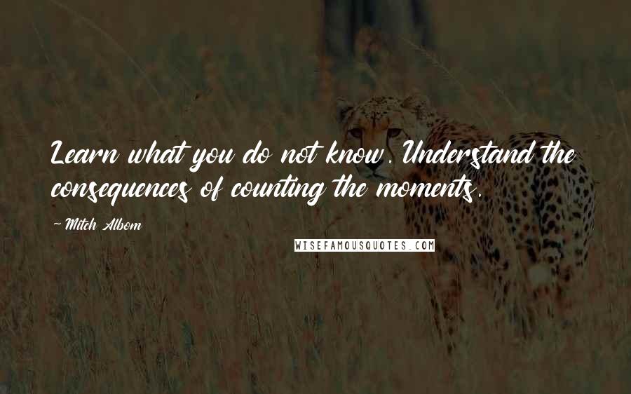 Mitch Albom Quotes: Learn what you do not know. Understand the consequences of counting the moments.