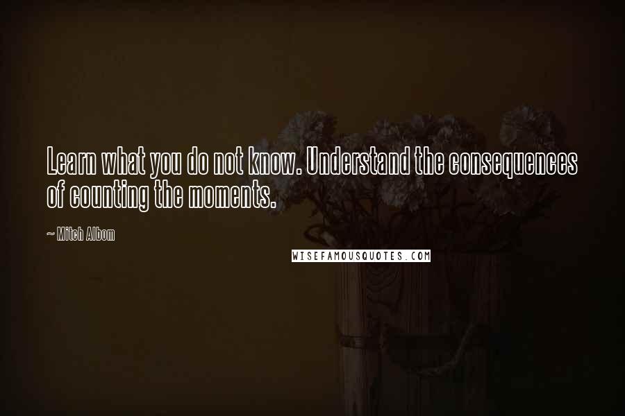 Mitch Albom Quotes: Learn what you do not know. Understand the consequences of counting the moments.