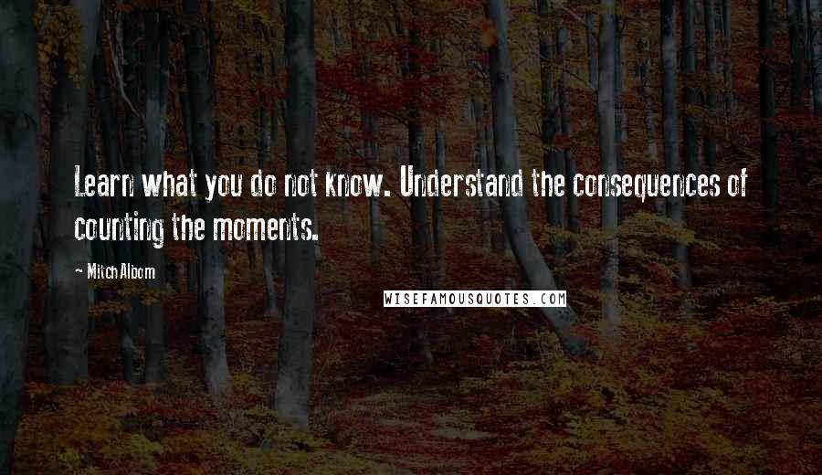Mitch Albom Quotes: Learn what you do not know. Understand the consequences of counting the moments.