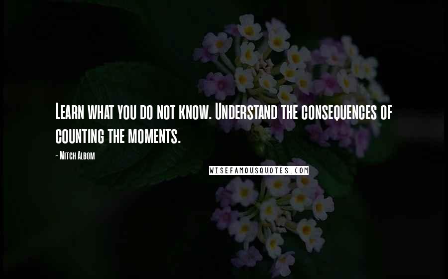Mitch Albom Quotes: Learn what you do not know. Understand the consequences of counting the moments.