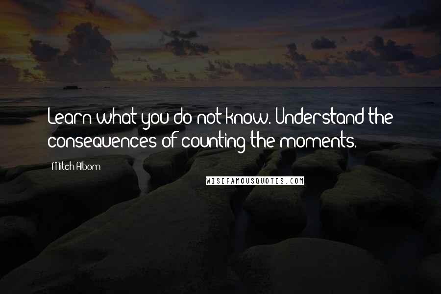 Mitch Albom Quotes: Learn what you do not know. Understand the consequences of counting the moments.