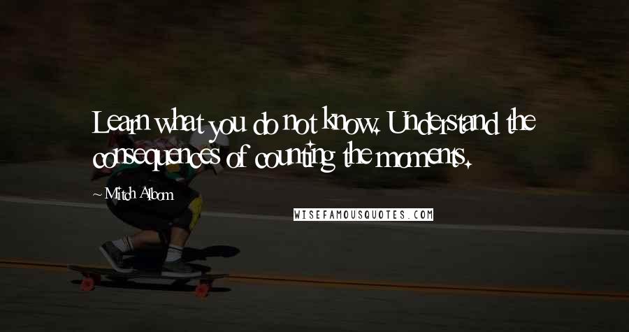 Mitch Albom Quotes: Learn what you do not know. Understand the consequences of counting the moments.