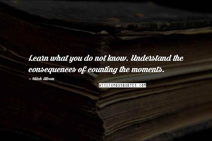 Mitch Albom Quotes: Learn what you do not know. Understand the consequences of counting the moments.