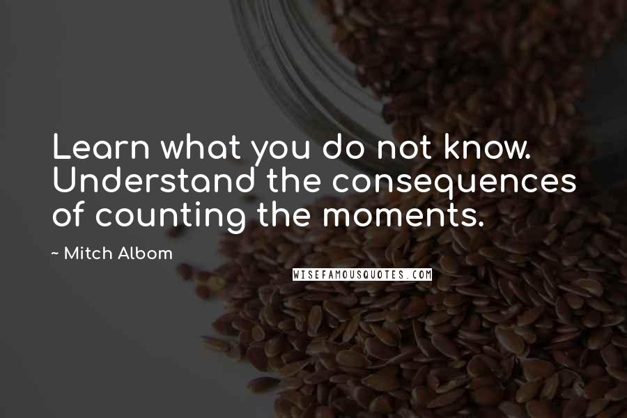 Mitch Albom Quotes: Learn what you do not know. Understand the consequences of counting the moments.