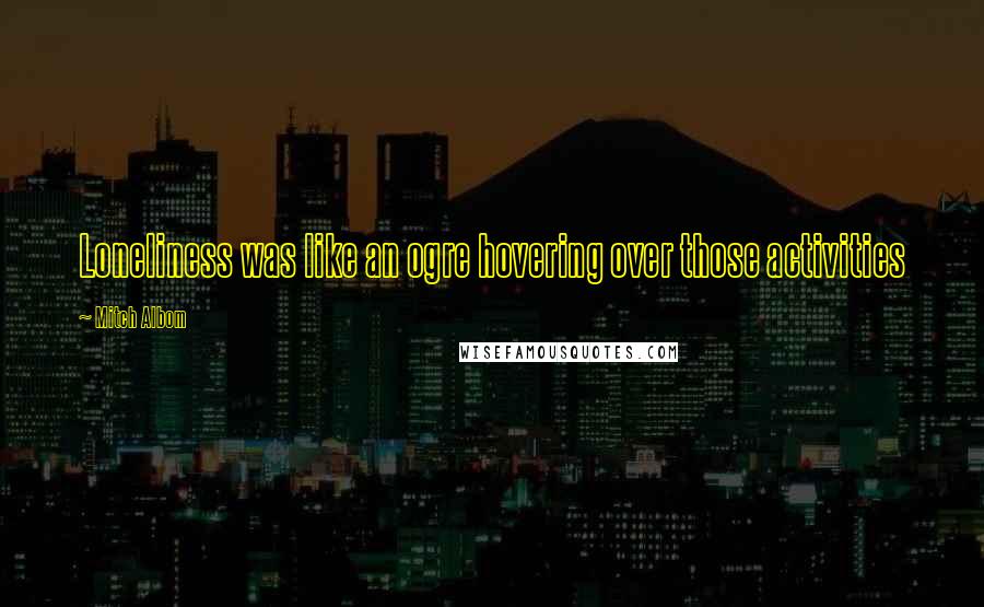 Mitch Albom Quotes: Loneliness was like an ogre hovering over those activities