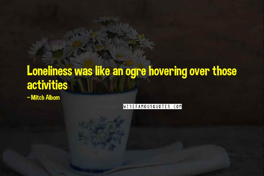 Mitch Albom Quotes: Loneliness was like an ogre hovering over those activities