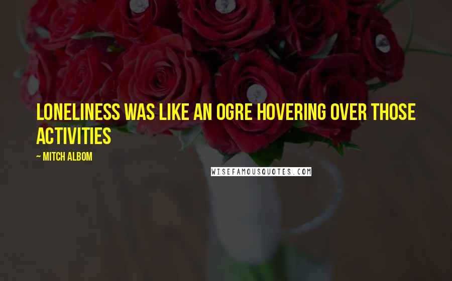 Mitch Albom Quotes: Loneliness was like an ogre hovering over those activities