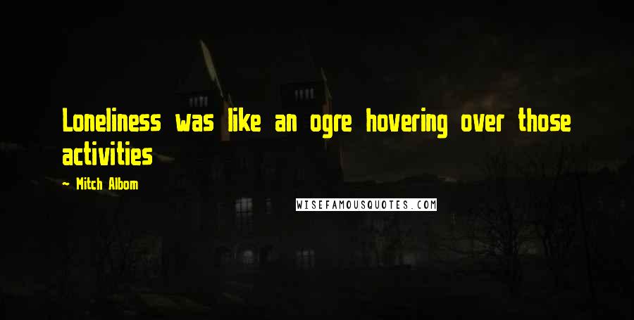 Mitch Albom Quotes: Loneliness was like an ogre hovering over those activities