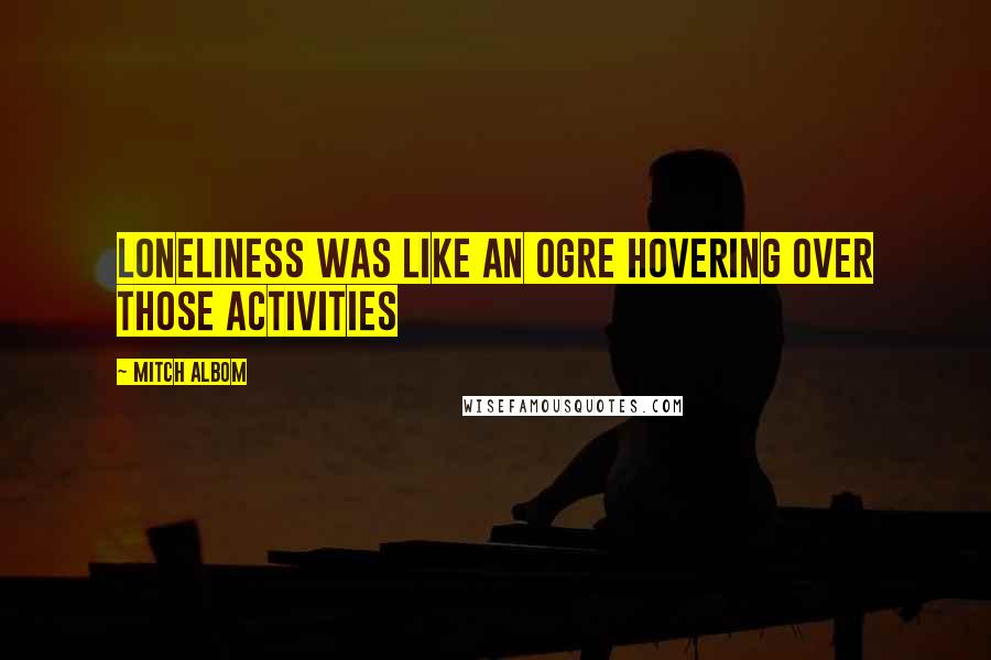 Mitch Albom Quotes: Loneliness was like an ogre hovering over those activities