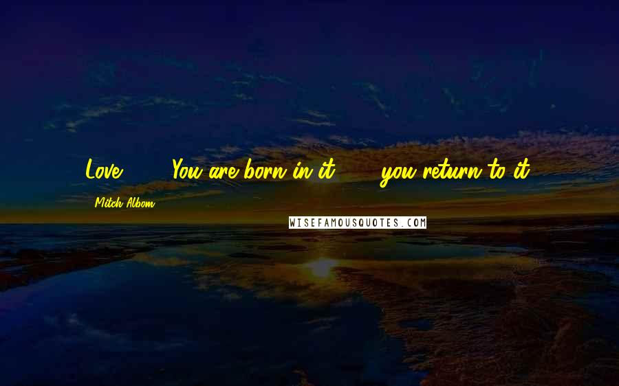 Mitch Albom Quotes: Love. . . . You are born in it . . . you return to it.