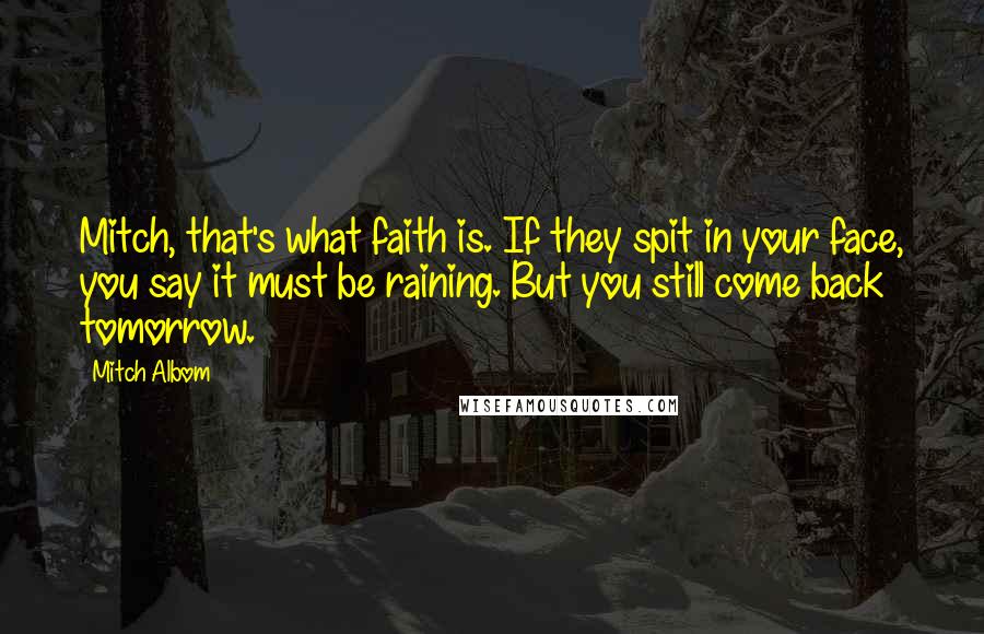 Mitch Albom Quotes: Mitch, that's what faith is. If they spit in your face, you say it must be raining. But you still come back tomorrow.