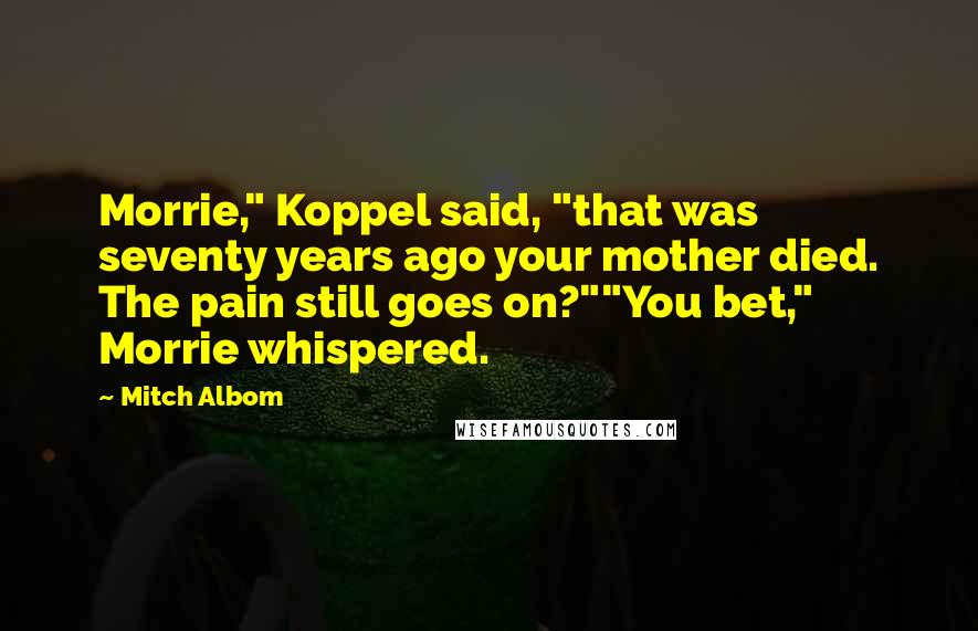 Mitch Albom Quotes: Morrie," Koppel said, "that was seventy years ago your mother died. The pain still goes on?""You bet," Morrie whispered.