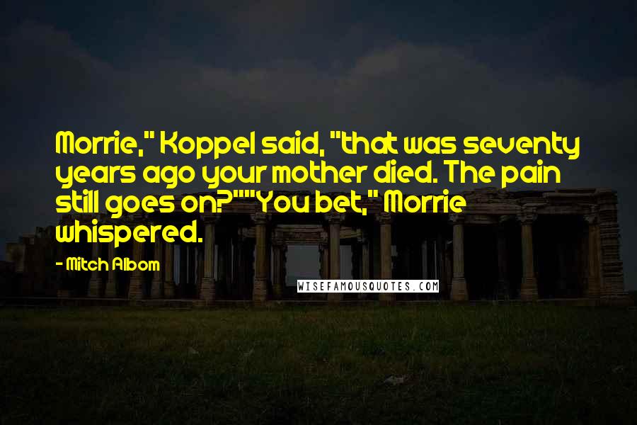 Mitch Albom Quotes: Morrie," Koppel said, "that was seventy years ago your mother died. The pain still goes on?""You bet," Morrie whispered.