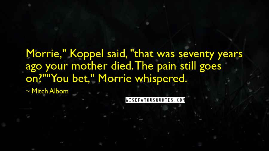 Mitch Albom Quotes: Morrie," Koppel said, "that was seventy years ago your mother died. The pain still goes on?""You bet," Morrie whispered.