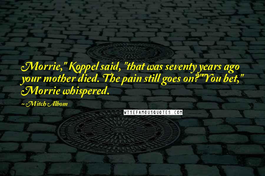 Mitch Albom Quotes: Morrie," Koppel said, "that was seventy years ago your mother died. The pain still goes on?""You bet," Morrie whispered.