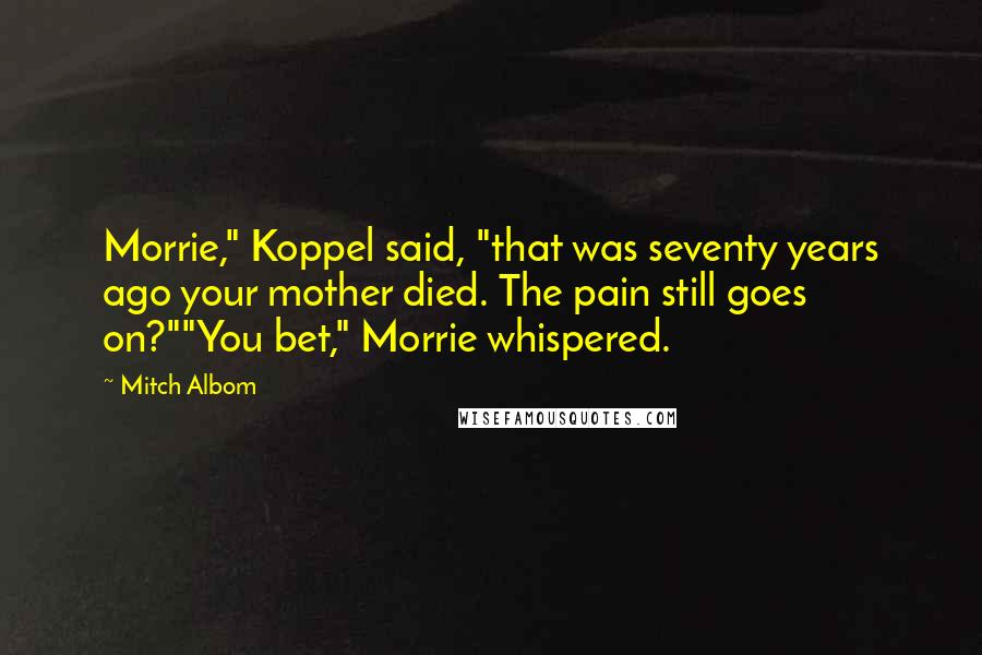 Mitch Albom Quotes: Morrie," Koppel said, "that was seventy years ago your mother died. The pain still goes on?""You bet," Morrie whispered.