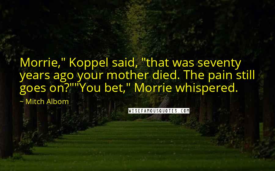 Mitch Albom Quotes: Morrie," Koppel said, "that was seventy years ago your mother died. The pain still goes on?""You bet," Morrie whispered.