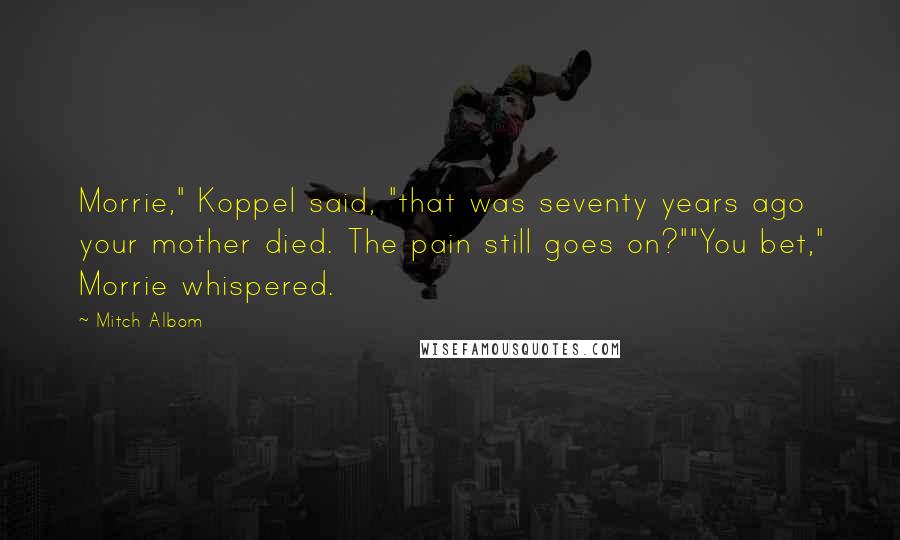 Mitch Albom Quotes: Morrie," Koppel said, "that was seventy years ago your mother died. The pain still goes on?""You bet," Morrie whispered.