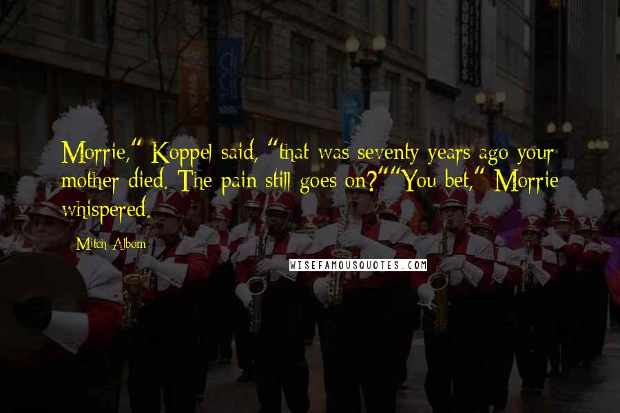 Mitch Albom Quotes: Morrie," Koppel said, "that was seventy years ago your mother died. The pain still goes on?""You bet," Morrie whispered.