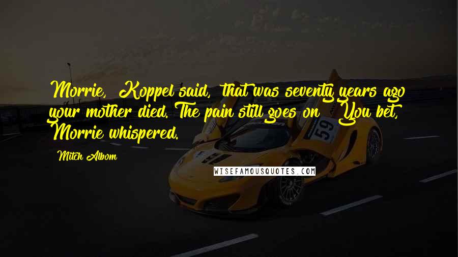 Mitch Albom Quotes: Morrie," Koppel said, "that was seventy years ago your mother died. The pain still goes on?""You bet," Morrie whispered.