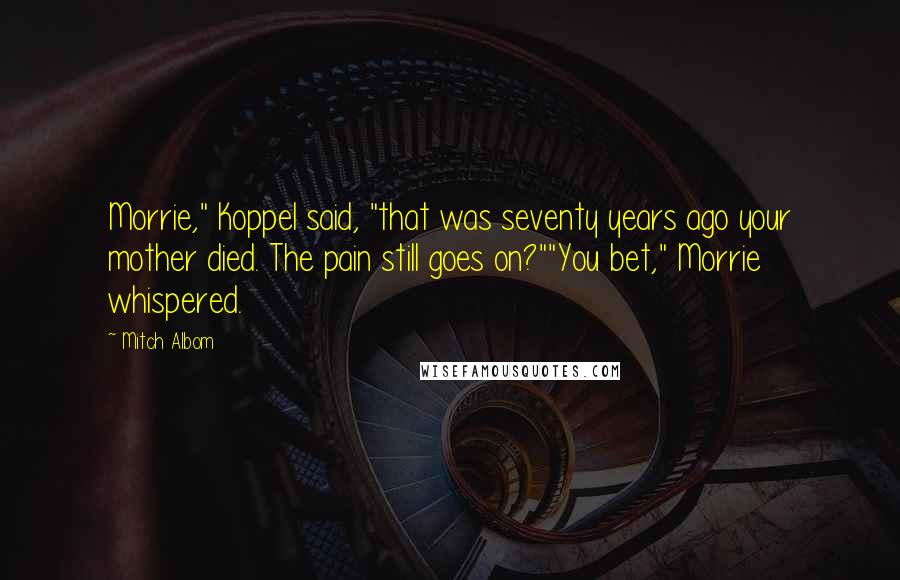 Mitch Albom Quotes: Morrie," Koppel said, "that was seventy years ago your mother died. The pain still goes on?""You bet," Morrie whispered.