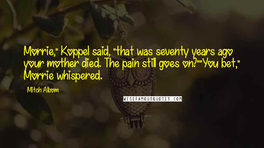 Mitch Albom Quotes: Morrie," Koppel said, "that was seventy years ago your mother died. The pain still goes on?""You bet," Morrie whispered.