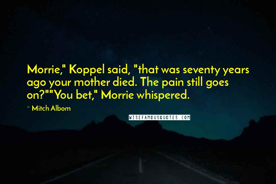 Mitch Albom Quotes: Morrie," Koppel said, "that was seventy years ago your mother died. The pain still goes on?""You bet," Morrie whispered.