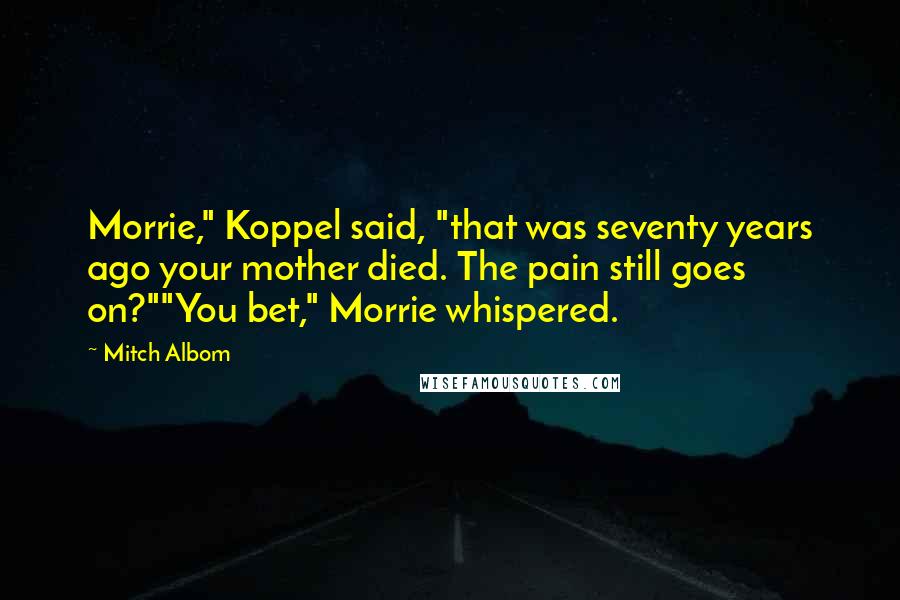 Mitch Albom Quotes: Morrie," Koppel said, "that was seventy years ago your mother died. The pain still goes on?""You bet," Morrie whispered.