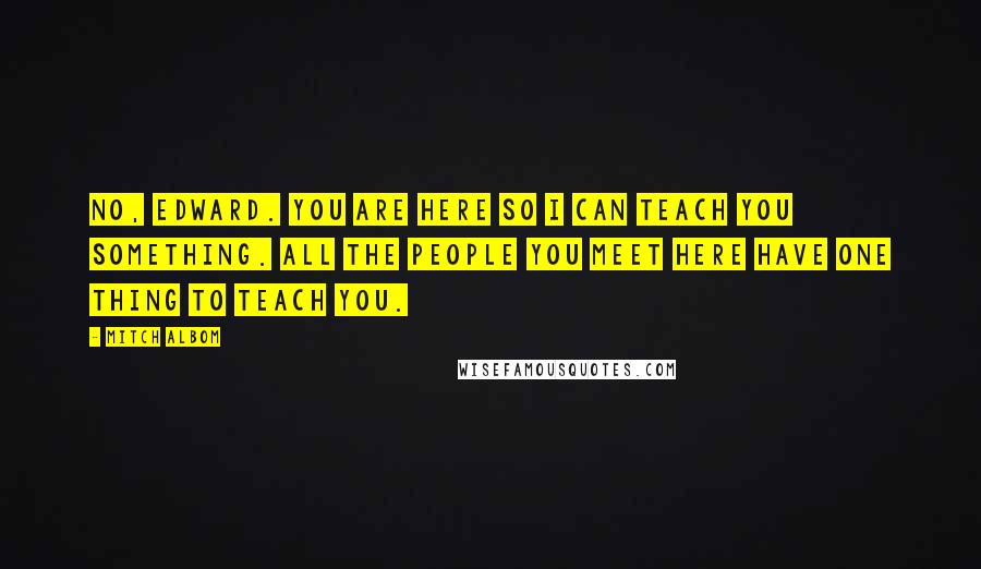 Mitch Albom Quotes: No, Edward. You are here so I can teach you something. All the people you meet here have one thing to teach you.