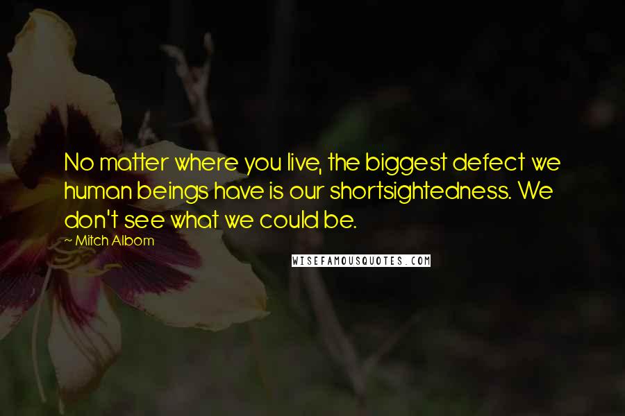 Mitch Albom Quotes: No matter where you live, the biggest defect we human beings have is our shortsightedness. We don't see what we could be.