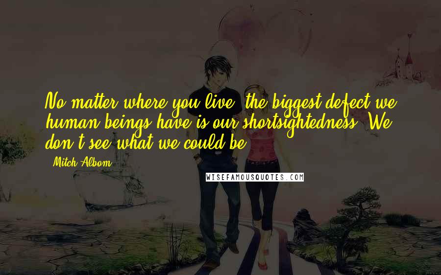 Mitch Albom Quotes: No matter where you live, the biggest defect we human beings have is our shortsightedness. We don't see what we could be.