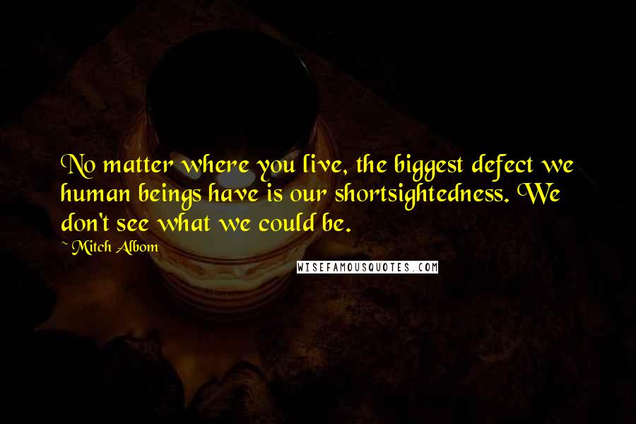 Mitch Albom Quotes: No matter where you live, the biggest defect we human beings have is our shortsightedness. We don't see what we could be.