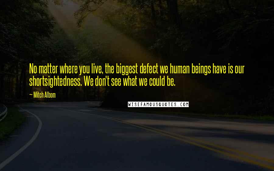 Mitch Albom Quotes: No matter where you live, the biggest defect we human beings have is our shortsightedness. We don't see what we could be.