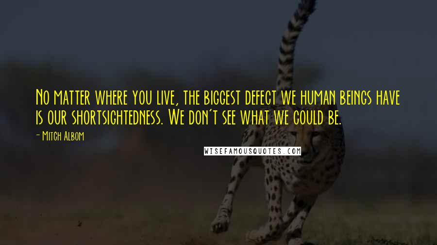 Mitch Albom Quotes: No matter where you live, the biggest defect we human beings have is our shortsightedness. We don't see what we could be.