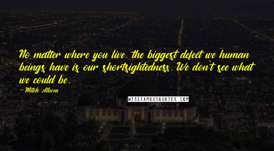 Mitch Albom Quotes: No matter where you live, the biggest defect we human beings have is our shortsightedness. We don't see what we could be.