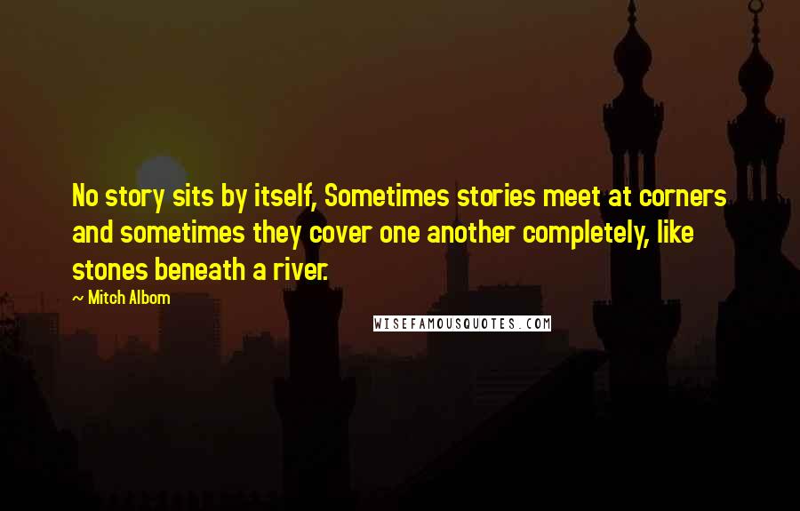 Mitch Albom Quotes: No story sits by itself, Sometimes stories meet at corners and sometimes they cover one another completely, like stones beneath a river.