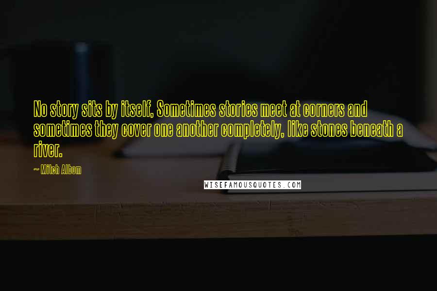 Mitch Albom Quotes: No story sits by itself, Sometimes stories meet at corners and sometimes they cover one another completely, like stones beneath a river.