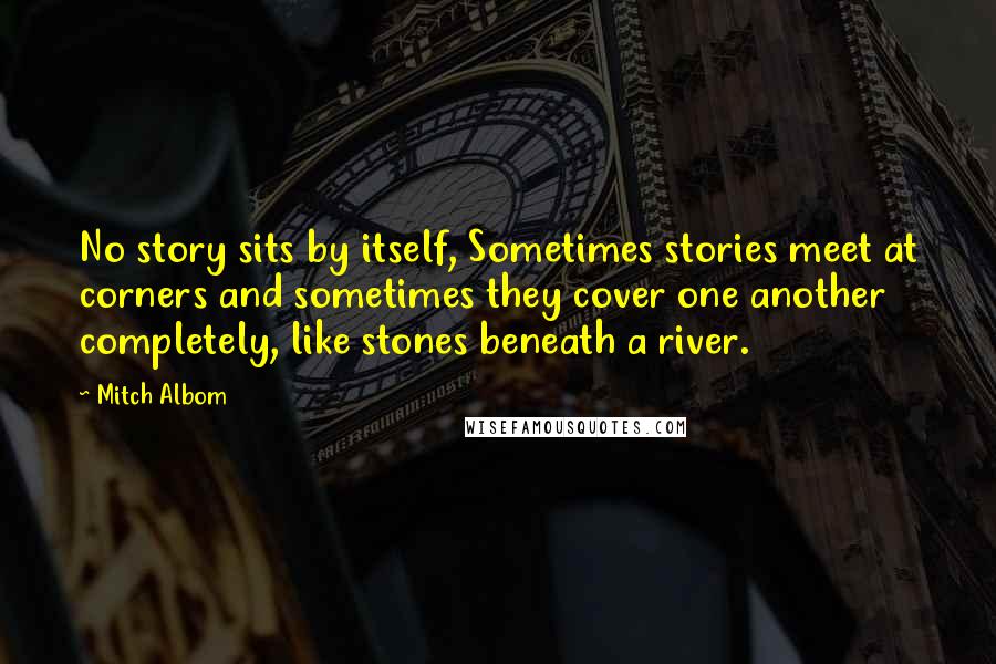 Mitch Albom Quotes: No story sits by itself, Sometimes stories meet at corners and sometimes they cover one another completely, like stones beneath a river.