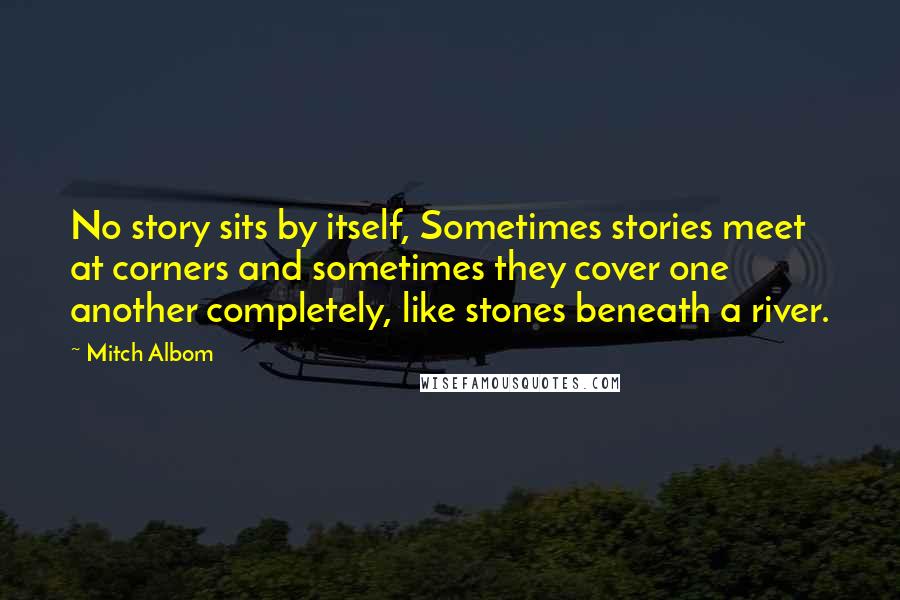 Mitch Albom Quotes: No story sits by itself, Sometimes stories meet at corners and sometimes they cover one another completely, like stones beneath a river.