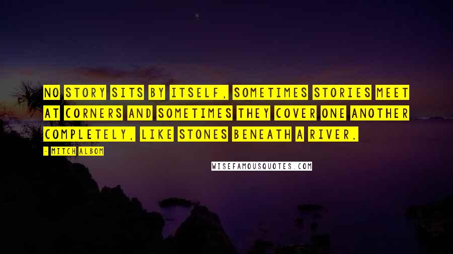 Mitch Albom Quotes: No story sits by itself, Sometimes stories meet at corners and sometimes they cover one another completely, like stones beneath a river.