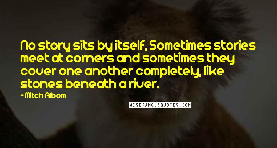 Mitch Albom Quotes: No story sits by itself, Sometimes stories meet at corners and sometimes they cover one another completely, like stones beneath a river.