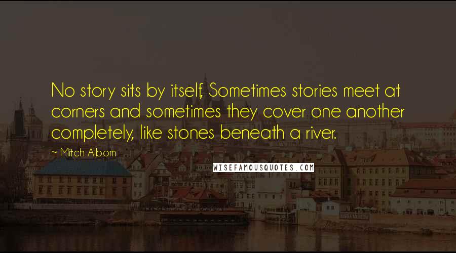 Mitch Albom Quotes: No story sits by itself, Sometimes stories meet at corners and sometimes they cover one another completely, like stones beneath a river.