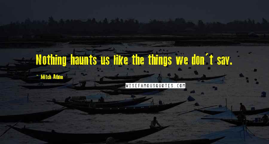 Mitch Albom Quotes: Nothing haunts us like the things we don't say.