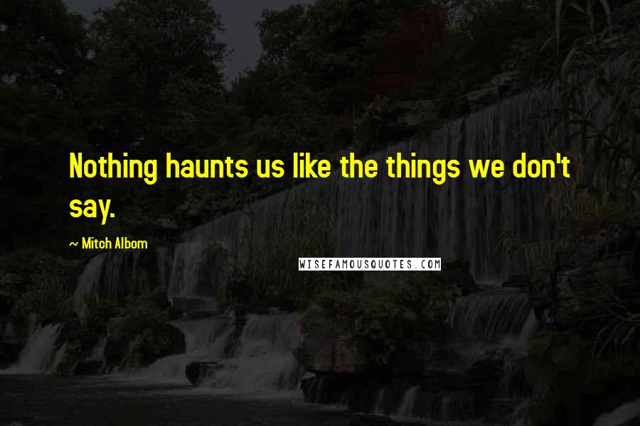 Mitch Albom Quotes: Nothing haunts us like the things we don't say.